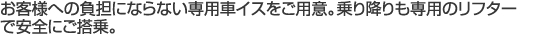 お客様への負担にならない専用車イスをご用意。乗り降りも専用のリフターで安全にご搭乗。